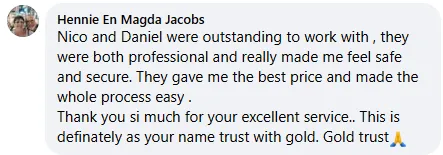Hennie En Magda Jacobs review on Facebook: Nico and Daniel were outstanding to work with, they were both professional and really made me feel safe and secure. They gave me the best price and made the whole process easy. Thank you so much for your excellent service. This is definitely as your name trust with gold. Gold Trust.