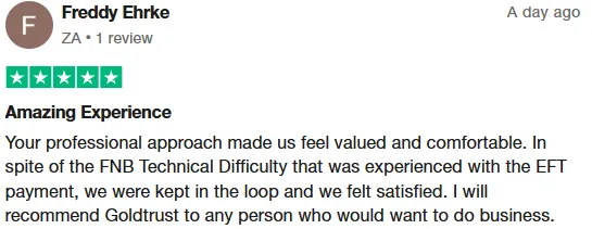 Freddy Ehrke review on Trustpilot: Amazing Experience. Your professional approach made us feel valued and comfortable. In spite of the FNB Technical Difficulty that was experienced with the EFT payment, we were kept in the loop and we felt satisfied. I will recommend Goldtrust to any person who would want to do business.