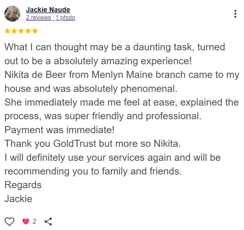 Jackie Naude review on Google: What I thought may be a daunting task turned out to be an absolutely amazing experience. Nikita de Beer from the Menlyn Maine branch came to my house and was absolutely phenomenal. She immediately made me feel at ease, explained the process, and was super friendly and professional. Payment was immediate. Thank you GoldTrust, but more so Nikita. I will definitely use your services again and will be recommending you to family and friends.