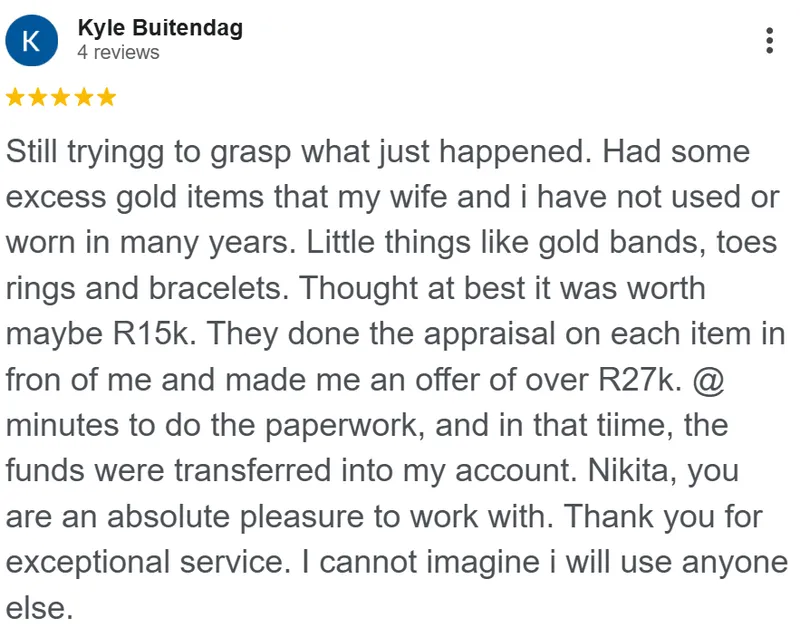 Kyle Buitendag review on Google: Still trying to grasp what just happened. Had some excess gold items that my wife and I have not used or worn in many years. Little things like gold bands, toe rings and bracelets. Thought at best it was worth maybe R15k. They did the appraisal on each item in front of me and made me an offer of over R27k. A few minutes to do the paperwork, and in that time, the funds were transferred into my account. Nikita, you are an absolute pleasure to work with. Thank you for exceptional service. I cannot imagine I will use anyone else.