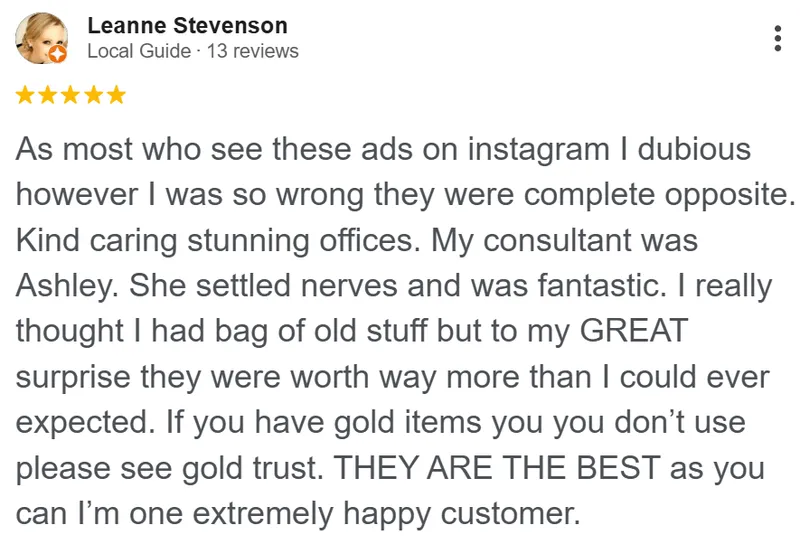 Leanne Stevenson review on Google: Like most who see these ads on Instagram, I was dubious. However, I was so wrong, they were the complete opposite. Kind, caring, stunning offices. My consultant was Ashley. She settled my nerves and was fantastic. I really thought I had a bag of old stuff, but to my great surprise they were worth way more than I could ever have expected. If you have gold items you don't use, please see Gold Trust. They are the best, and I'm one extremely happy customer.