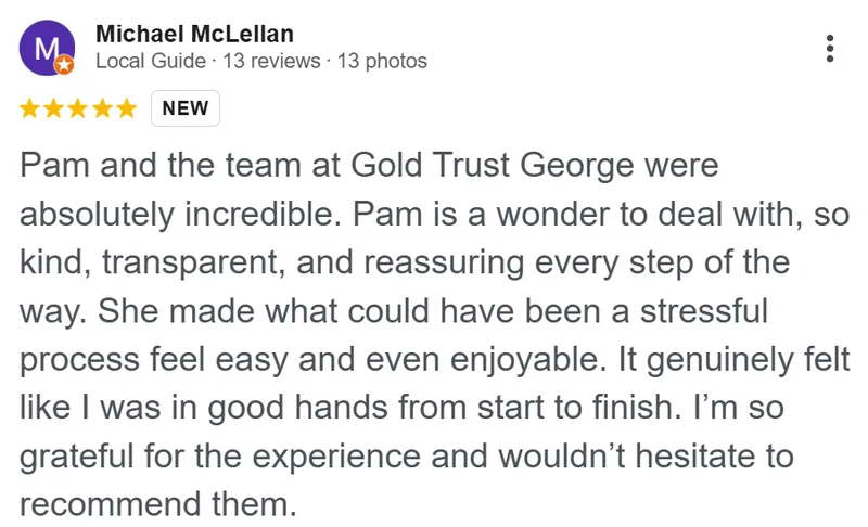 Michael McLellan review on Google: Pam and the team at Gold Trust George were absolutely incredible. Pam is a wonder to deal with: so kind, transparent, and reassuring every step of the way. She made what could have been a stressful process feel easy and even enjoyable. It genuinely felt like I was in good hands from start to finish. I'm so grateful for the experience and wouldn't hesitate to recommend them.