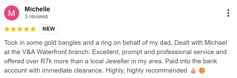 Michelle review on Google: Took in some gold bangles and a ring on behalf of my dad. Dealt with Michael at the V&A Waterfront branch. Excellent, prompt and professional service, and offered over R7k more than a local jeweller in my area. Paid into the bank account with immediate clearance. Highly, highly recommended.