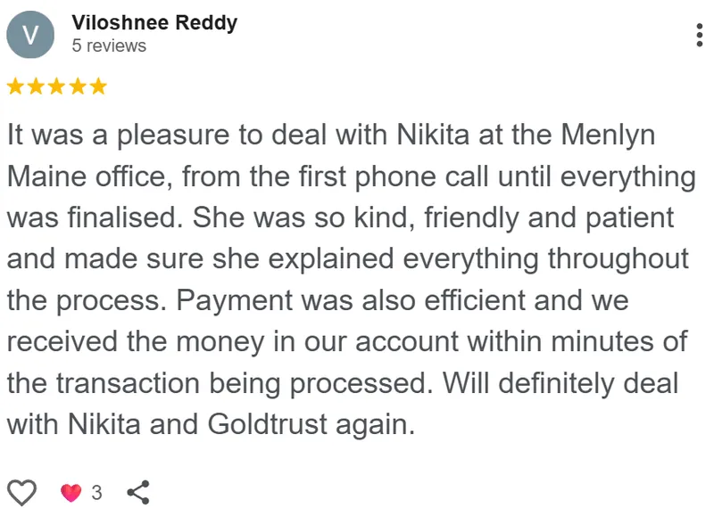 Viloshnee Reddy review on Google: It was a pleasure to deal with Nikita at the Menlyn Maine office, from the first phone call until everything was finalised. She was so kind, friendly and patient and made sure she explained everything throughout the process. Payment was also efficient and we received the money in our account within minutes of the transaction being processed. Will definitely deal with Nikita and Goldtrust again.